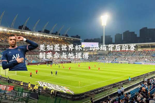 美加墨世界杯:104场背后的赛制革命与地理博弈