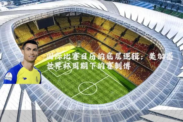 国际比赛日历的底层逻辑：美加墨世界杯周期下的赛制博弈
