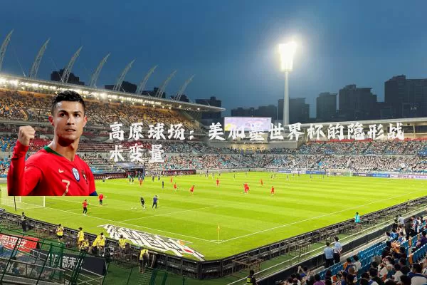 高原球场:美加墨世界杯的隐形战术变量