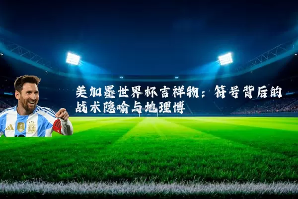 美加墨世界杯吉祥物：符号背后的战术隐喻与地理博弈