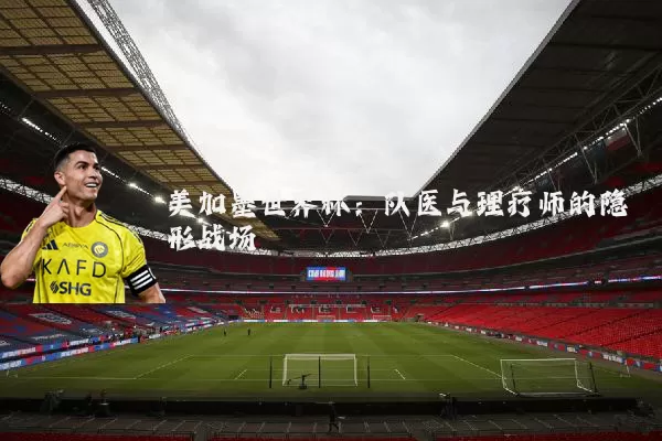 美加墨世界杯:队医与理疗师的隐形战场