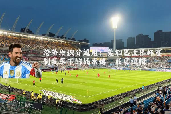 跨阶段积分通用:美加墨世界杯赛制变革下的战术博弈底层逻辑