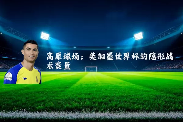 高原球场:美加墨世界杯的隐形战术变量